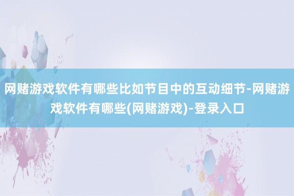 网赌游戏软件有哪些比如节目中的互动细节-网赌游戏软件有哪些(网赌游戏)-登录入口