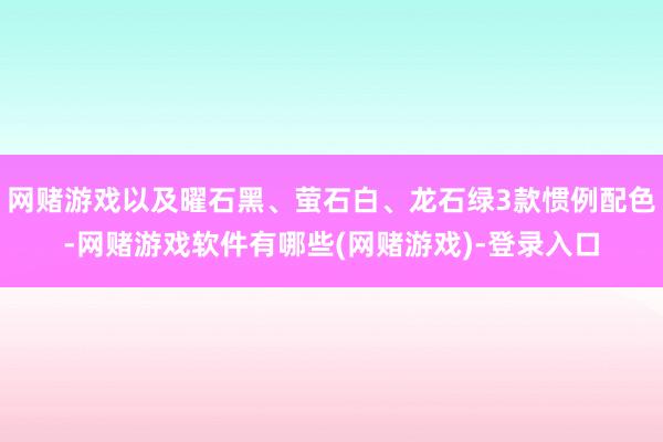 网赌游戏以及曜石黑、萤石白、龙石绿3款惯例配色-网赌游戏软件有哪些(网赌游戏)-登录入口