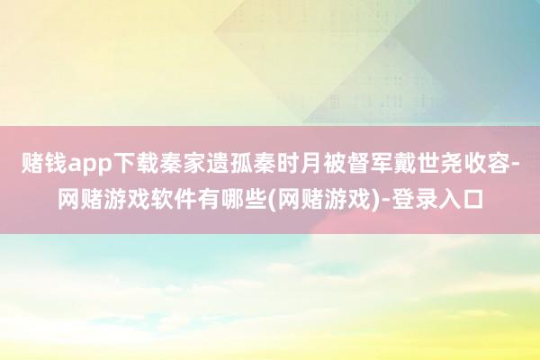 赌钱app下载秦家遗孤秦时月被督军戴世尧收容-网赌游戏软件有哪些(网赌游戏)-登录入口