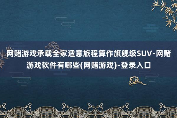 网赌游戏承载全家适意旅程算作旗舰级SUV-网赌游戏软件有哪些(网赌游戏)-登录入口
