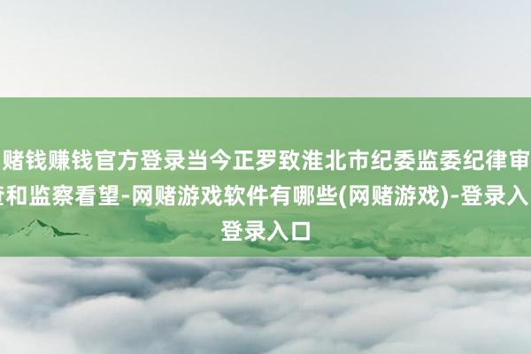 赌钱赚钱官方登录当今正罗致淮北市纪委监委纪律审查和监察看望-网赌游戏软件有哪些(网赌游戏)-登录入口