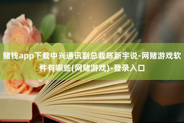 赌钱app下载中兴通讯副总裁陈新宇说-网赌游戏软件有哪些(网赌游戏)-登录入口