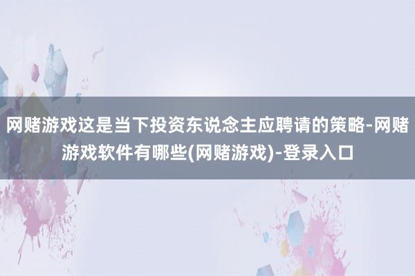 网赌游戏这是当下投资东说念主应聘请的策略-网赌游戏软件有哪些(网赌游戏)-登录入口