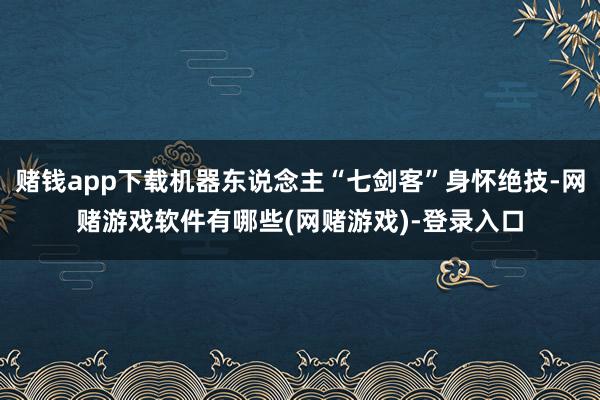 赌钱app下载机器东说念主“七剑客”身怀绝技-网赌游戏软件有哪些(网赌游戏)-登录入口