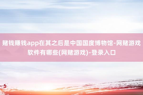 赌钱赚钱app在其之后是中国国度博物馆-网赌游戏软件有哪些(网赌游戏)-登录入口