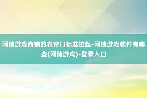 网赌游戏商铺的卷帘门标准拉起-网赌游戏软件有哪些(网赌游戏)-登录入口