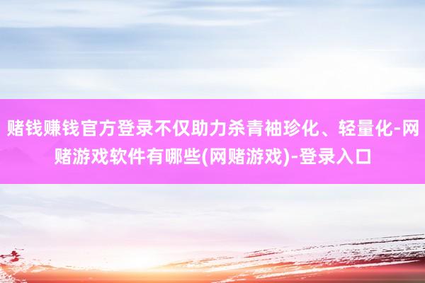 赌钱赚钱官方登录不仅助力杀青袖珍化、轻量化-网赌游戏软件有哪些(网赌游戏)-登录入口