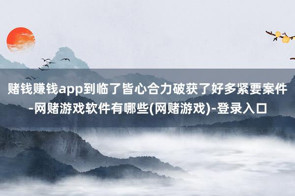 赌钱赚钱app到临了皆心合力破获了好多紧要案件-网赌游戏软件有哪些(网赌游戏)-登录入口