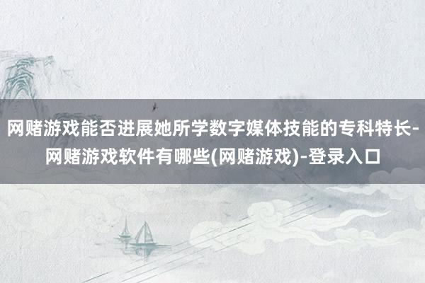 网赌游戏能否进展她所学数字媒体技能的专科特长-网赌游戏软件有哪些(网赌游戏)-登录入口