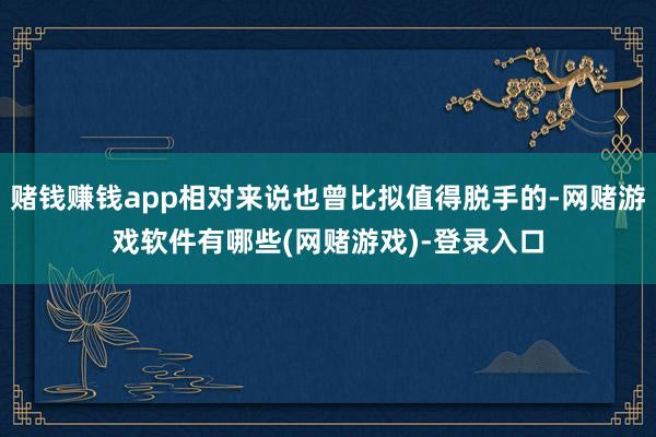 赌钱赚钱app相对来说也曾比拟值得脱手的-网赌游戏软件有哪些(网赌游戏)-登录入口