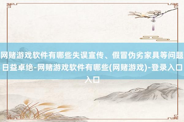 网赌游戏软件有哪些失误宣传、假冒伪劣家具等问题日益卓绝-网赌游戏软件有哪些(网赌游戏)-登录入口