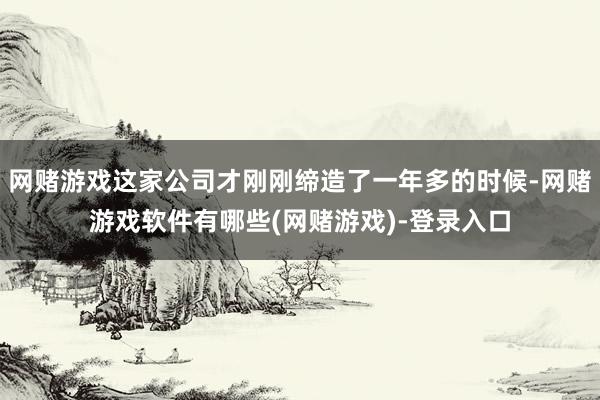 网赌游戏这家公司才刚刚缔造了一年多的时候-网赌游戏软件有哪些(网赌游戏)-登录入口