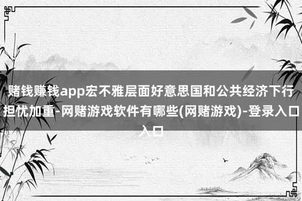 赌钱赚钱app宏不雅层面好意思国和公共经济下行担忧加重-网赌游戏软件有哪些(网赌游戏)-登录入口