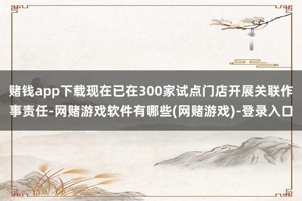 赌钱app下载现在已在300家试点门店开展关联作事责任-网赌游戏软件有哪些(网赌游戏)-登录入口