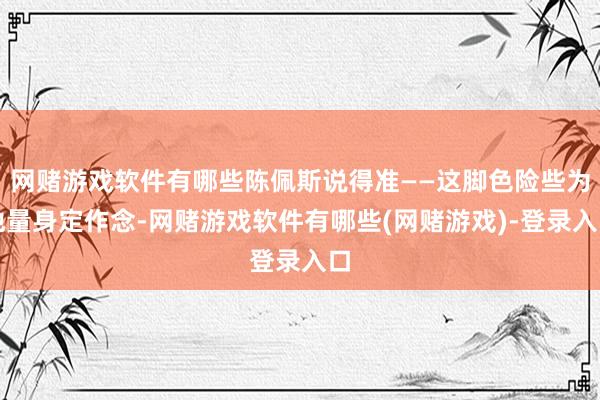 网赌游戏软件有哪些陈佩斯说得准——这脚色险些为他量身定作念-网赌游戏软件有哪些(网赌游戏)-登录入口