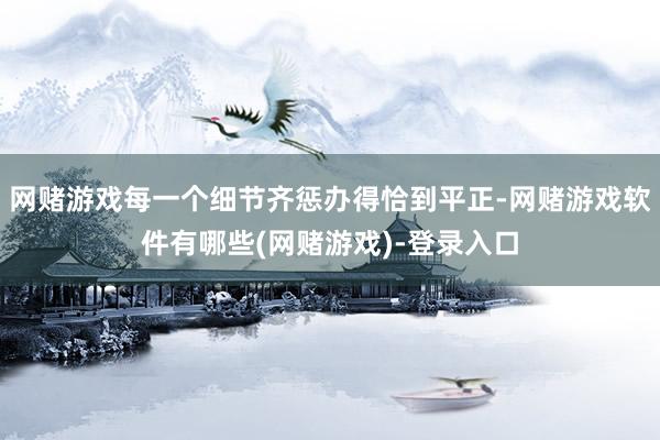 网赌游戏每一个细节齐惩办得恰到平正-网赌游戏软件有哪些(网赌游戏)-登录入口