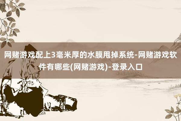 网赌游戏配上3毫米厚的水膜甩掉系统-网赌游戏软件有哪些(网赌游戏)-登录入口