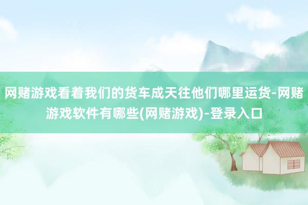 网赌游戏看着我们的货车成天往他们哪里运货-网赌游戏软件有哪些(网赌游戏)-登录入口