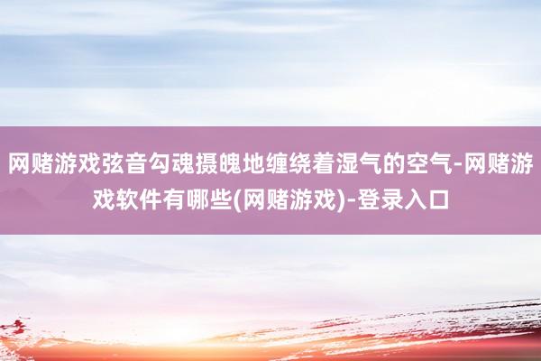 网赌游戏弦音勾魂摄魄地缠绕着湿气的空气-网赌游戏软件有哪些(网赌游戏)-登录入口
