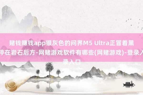 赌钱赚钱app银灰色的问界M5 Ultra正冒着黑烟停在岩石后方-网赌游戏软件有哪些(网赌游戏)-登录入口