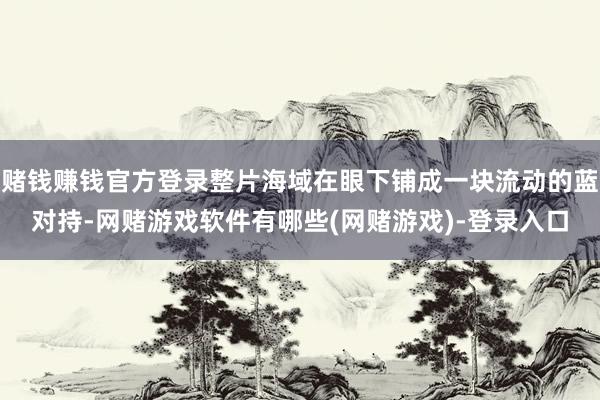 赌钱赚钱官方登录整片海域在眼下铺成一块流动的蓝对持-网赌游戏软件有哪些(网赌游戏)-登录入口