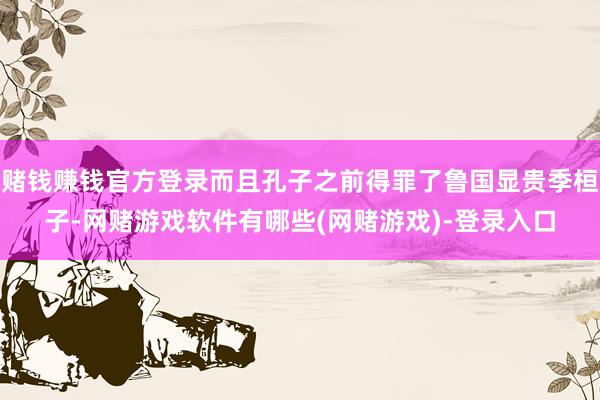赌钱赚钱官方登录而且孔子之前得罪了鲁国显贵季桓子-网赌游戏软件有哪些(网赌游戏)-登录入口