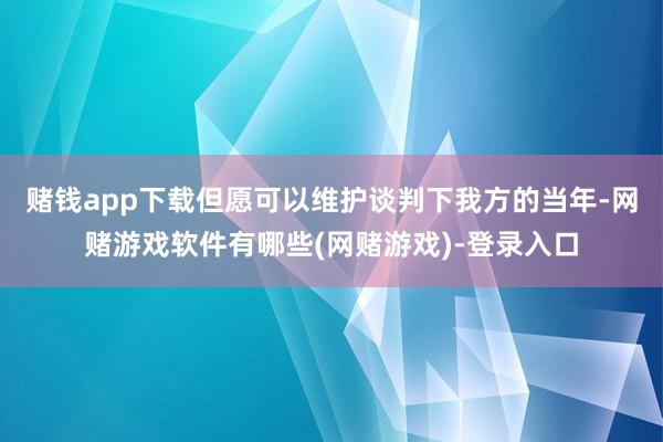 赌钱app下载但愿可以维护谈判下我方的当年-网赌游戏软件有哪些(网赌游戏)-登录入口