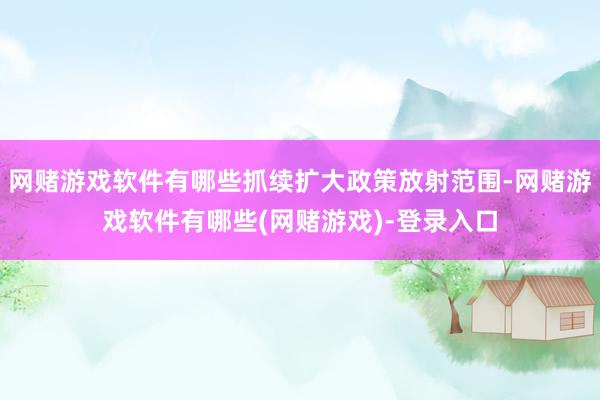 网赌游戏软件有哪些抓续扩大政策放射范围-网赌游戏软件有哪些(网赌游戏)-登录入口