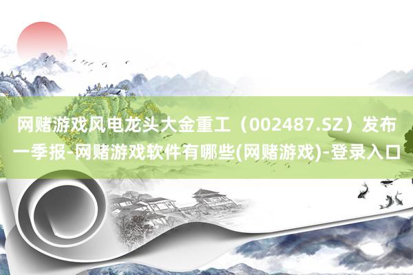 网赌游戏风电龙头大金重工（002487.SZ）发布一季报-网赌游戏软件有哪些(网赌游戏)-登录入口