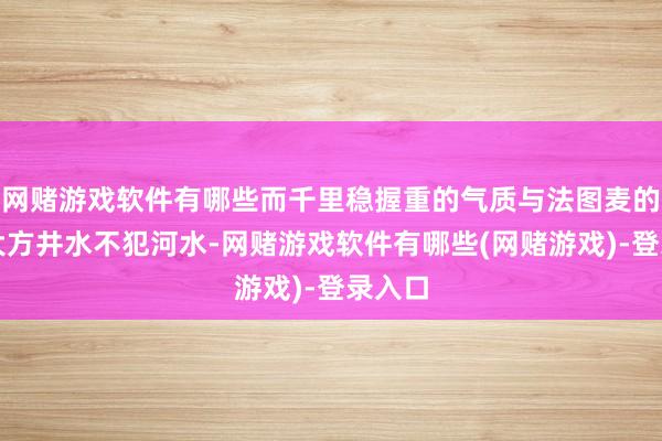 网赌游戏软件有哪些而千里稳握重的气质与法图麦的和缓大方井水不犯河水-网赌游戏软件有哪些(网赌游戏)-登录入口