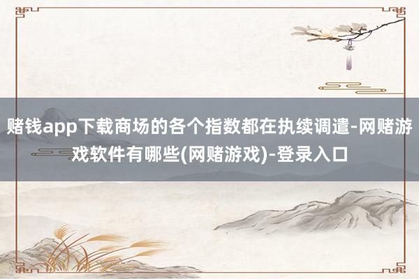 赌钱app下载商场的各个指数都在执续调遣-网赌游戏软件有哪些(网赌游戏)-登录入口
