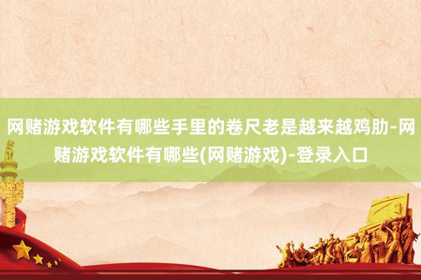网赌游戏软件有哪些手里的卷尺老是越来越鸡肋-网赌游戏软件有哪些(网赌游戏)-登录入口