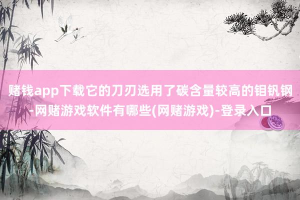 赌钱app下载它的刀刃选用了碳含量较高的钼钒钢-网赌游戏软件有哪些(网赌游戏)-登录入口