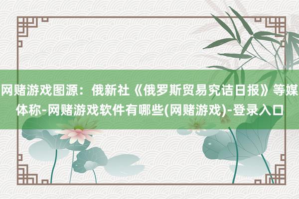 网赌游戏图源：俄新社《俄罗斯贸易究诘日报》等媒体称-网赌游戏软件有哪些(网赌游戏)-登录入口
