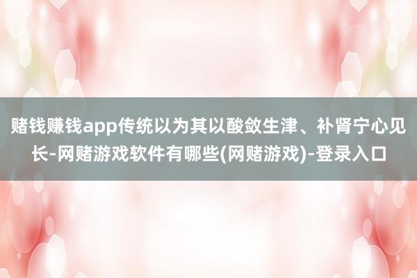 赌钱赚钱app传统以为其以酸敛生津、补肾宁心见长-网赌游戏软件有哪些(网赌游戏)-登录入口