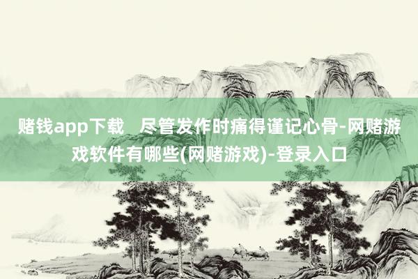 赌钱app下载   尽管发作时痛得谨记心骨-网赌游戏软件有哪些(网赌游戏)-登录入口