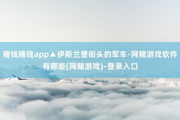 赌钱赚钱app▲伊斯兰堡街头的军车-网赌游戏软件有哪些(网赌游戏)-登录入口