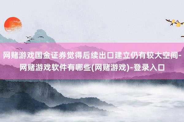 网赌游戏国金证券觉得后续出口建立仍有较大空间-网赌游戏软件有哪些(网赌游戏)-登录入口