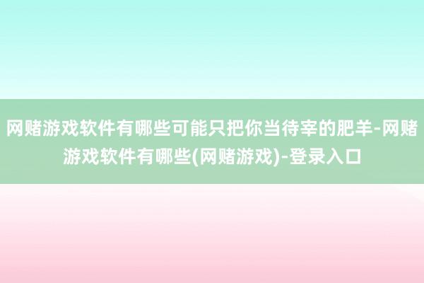 网赌游戏软件有哪些可能只把你当待宰的肥羊-网赌游戏软件有哪些(网赌游戏)-登录入口