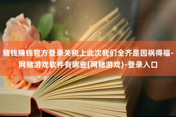 赌钱赚钱官方登录关税上此次我们全齐是因祸得福-网赌游戏软件有哪些(网赌游戏)-登录入口