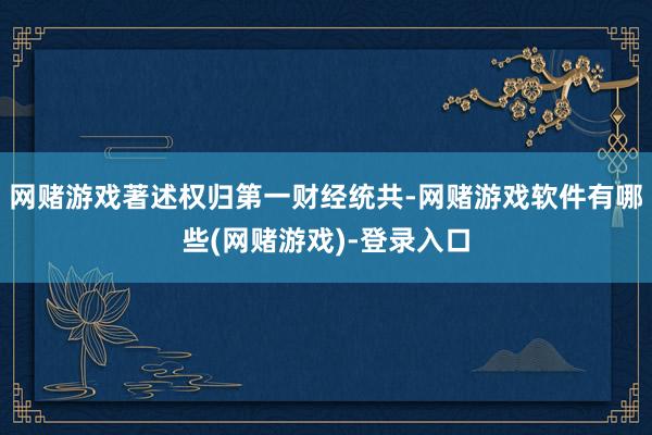 网赌游戏著述权归第一财经统共-网赌游戏软件有哪些(网赌游戏)-登录入口