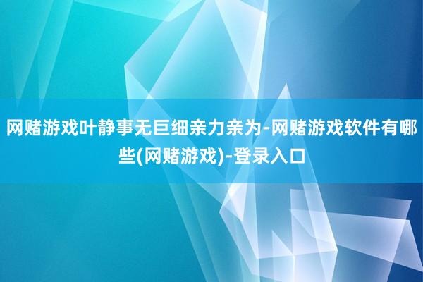 网赌游戏叶静事无巨细亲力亲为-网赌游戏软件有哪些(网赌游戏)-登录入口