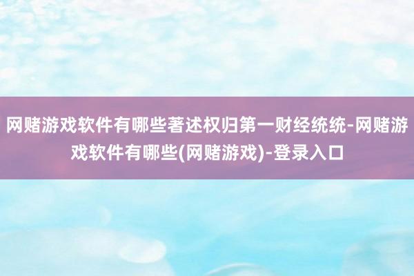 网赌游戏软件有哪些著述权归第一财经统统-网赌游戏软件有哪些(网赌游戏)-登录入口
