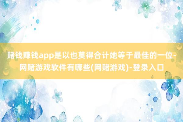 赌钱赚钱app是以也莫得合计她等于最佳的一位-网赌游戏软件有哪些(网赌游戏)-登录入口