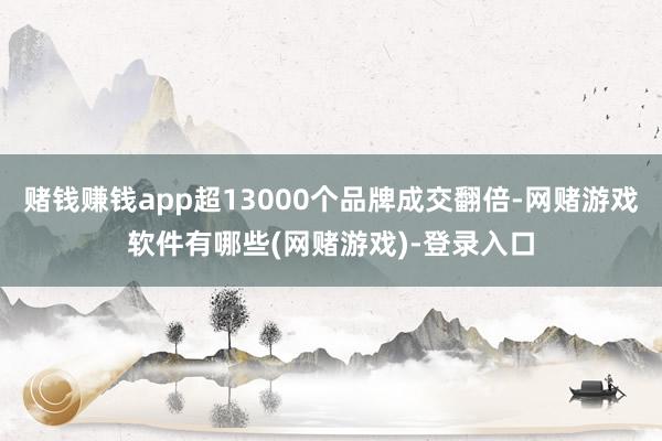 赌钱赚钱app超13000个品牌成交翻倍-网赌游戏软件有哪些(网赌游戏)-登录入口