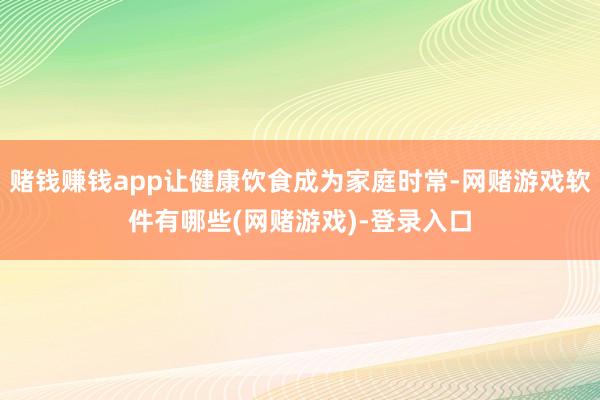 赌钱赚钱app让健康饮食成为家庭时常-网赌游戏软件有哪些(网赌游戏)-登录入口