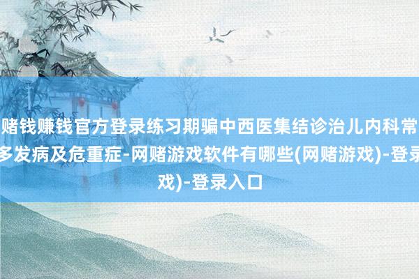 赌钱赚钱官方登录练习期骗中西医集结诊治儿内科常见、多发病及危重症-网赌游戏软件有哪些(网赌游戏)-登录入口