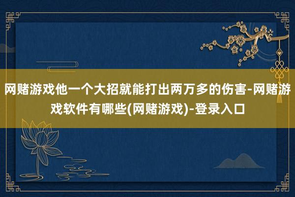 网赌游戏他一个大招就能打出两万多的伤害-网赌游戏软件有哪些(网赌游戏)-登录入口