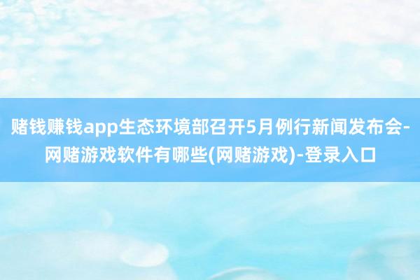 赌钱赚钱app生态环境部召开5月例行新闻发布会-网赌游戏软件有哪些(网赌游戏)-登录入口