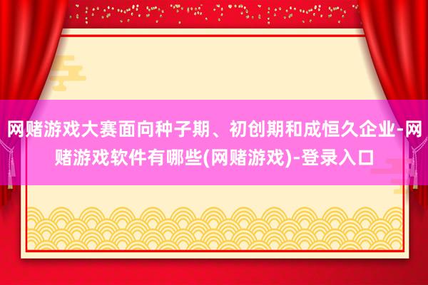 网赌游戏大赛面向种子期、初创期和成恒久企业-网赌游戏软件有哪些(网赌游戏)-登录入口